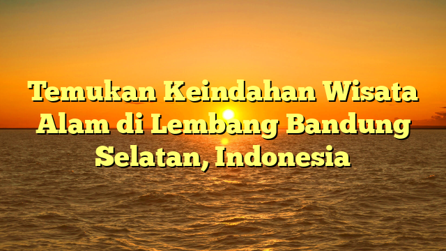 Temukan Keindahan Wisata Alam di Lembang Bandung Selatan, Indonesia
